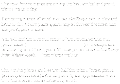 Text Box: The new Perzina pianos are among the best vertical and grand pianos made today. 
Comparing pianos of equal size, we challenge you to play and listen to the Perzina piano against any of the worlds most elite and prestigious brands.  
You will find the tone and action of the Perzina vertical and grand piano (when properly prepared by a dealer) are comparable to either group 1 or group 2 rated pianos listed in the Larry Fine Piano Book.  These pianos include Steinway, Bluthner, Bechstein, Schimmel, Seiler, Haessler, and Sauter.   
The Perzina pianos are less than half the price of most pianos (of comparable sizes) listed in group 2, and approximately one  third the price of pianos listed in group 1.
