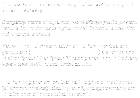 Text Box: The new Perzina pianos are among the best vertical and grand pianos made today.&nbsp;
Comparing pianos of equal size, we challenge you to play and listen to the Perzina piano against any of the world�s most elite and prestigious brands. &nbsp;
You will find the tone and action of the Perzina vertical and grand piano (when properly prepared by a dealer) are comparable to either �group 1� or �group 2� rated pianos listed in the Larry Fine Piano Book.&nbsp; These pianos include Steinway, Bluthner, Bechstein, Schimmel, Seiler, Haessler, and Sauter.&nbsp; &nbsp;
The Perzina pianos are less than half the price of most pianos (of comparable sizes) listed in group 2, and approximately one&nbsp; third the price of pianos listed in group 1.
