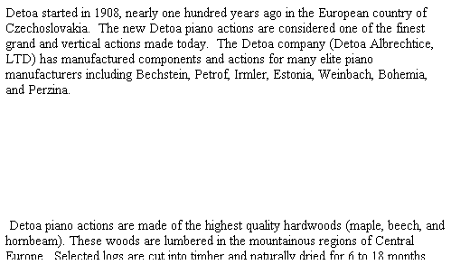 Text Box: Detoa started in 1908, nearly one hundred years ago in the European country of Czechoslovakia.&nbsp; The new Detoa piano actions are considered one of the finest grand and vertical actions made today.&nbsp; The Detoa company (Detoa Albrechtice, LTD) has manufactured components and actions for many elite piano manufacturers including Bechstein, Petrof, Irmler, Estonia, Weinbach, Bohemia, and Perzina.


&nbsp;
&nbsp;Detoa piano actions are made of the highest quality hardwoods (maple, beech, and hornbeam). These woods are lumbered in the mountainous regions of Central Europe.&nbsp; Selected logs are cut into timber and naturally dried for 6 to 18 months.&nbsp; The woods are then cut into scantlings and boards of required dimensions.&nbsp; The wood is dried to 6% dampness in the automated drying rooms.&nbsp; The rooms are computer operated and work on the principle of water-vapor-drying at higher temperatures.
