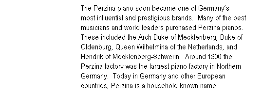 Text Box: &nbsp;&nbsp;&nbsp;&nbsp;&nbsp;&nbsp;&nbsp;&nbsp;&nbsp;&nbsp;&nbsp;&nbsp;&nbsp;&nbsp;&nbsp;&nbsp;&nbsp;&nbsp;&nbsp;&nbsp;&nbsp;&nbsp;&nbsp;&nbsp;&nbsp;&nbsp;&nbsp;&nbsp;&nbsp;&nbsp;&nbsp;&nbsp;&nbsp;&nbsp;&nbsp;&nbsp;&nbsp;&nbsp;&nbsp; The Perzina piano soon became one of Germany�s&nbsp;&nbsp;&nbsp;&nbsp;&nbsp;&nbsp;&nbsp;&nbsp;&nbsp;&nbsp;&nbsp; &nbsp;&nbsp;&nbsp;&nbsp;&nbsp;&nbsp;&nbsp;&nbsp;&nbsp;&nbsp;&nbsp;&nbsp;&nbsp;&nbsp;&nbsp;&nbsp;&nbsp;&nbsp;&nbsp;&nbsp;&nbsp;&nbsp;&nbsp;&nbsp;&nbsp;&nbsp;&nbsp;&nbsp;&nbsp;&nbsp;&nbsp;&nbsp;&nbsp;&nbsp;&nbsp;&nbsp;&nbsp;&nbsp;&nbsp;&nbsp;most influential and prestigious brands.&nbsp; Many of the best &nbsp;&nbsp;&nbsp;&nbsp;&nbsp;&nbsp;&nbsp;&nbsp;&nbsp;&nbsp;&nbsp;&nbsp;&nbsp;&nbsp;&nbsp;&nbsp;&nbsp;&nbsp;&nbsp;&nbsp;&nbsp;&nbsp;&nbsp;&nbsp;&nbsp;&nbsp;&nbsp;&nbsp;&nbsp;&nbsp;&nbsp;&nbsp;&nbsp;&nbsp;&nbsp;&nbsp;&nbsp;&nbsp;&nbsp; musicians and world leaders purchased Perzina pianos. &nbsp;&nbsp;&nbsp;&nbsp;&nbsp;&nbsp;&nbsp;&nbsp;&nbsp;&nbsp;&nbsp;&nbsp;&nbsp;&nbsp;&nbsp;&nbsp;&nbsp;&nbsp;&nbsp;&nbsp;&nbsp;&nbsp;&nbsp;&nbsp;&nbsp;&nbsp;&nbsp;&nbsp;&nbsp;&nbsp;&nbsp;&nbsp;&nbsp;&nbsp;&nbsp;&nbsp;&nbsp;&nbsp;&nbsp; These included the Arch-Duke of Mecklenberg, Duke of &nbsp;&nbsp;&nbsp;&nbsp;&nbsp;&nbsp;&nbsp;&nbsp;&nbsp;&nbsp;&nbsp;&nbsp;&nbsp;&nbsp;&nbsp;&nbsp;&nbsp;&nbsp;&nbsp;&nbsp;&nbsp;&nbsp;&nbsp;&nbsp;&nbsp;&nbsp;&nbsp;&nbsp;&nbsp;&nbsp;&nbsp;&nbsp;&nbsp;&nbsp;&nbsp;&nbsp;&nbsp;&nbsp;&nbsp; Oldenburg, Queen Wilhelmina of the Netherlands, and &nbsp;&nbsp;&nbsp;&nbsp;&nbsp;&nbsp;&nbsp;&nbsp;&nbsp;&nbsp;&nbsp;&nbsp;&nbsp;&nbsp;&nbsp;&nbsp;&nbsp;&nbsp;&nbsp;&nbsp;&nbsp;&nbsp;&nbsp;&nbsp;&nbsp;&nbsp;&nbsp;&nbsp;&nbsp;&nbsp;&nbsp;&nbsp;&nbsp;&nbsp;&nbsp;&nbsp;&nbsp;&nbsp;&nbsp; Hendrik of Mecklenberg-Schwerin.&nbsp; Around 1900 the &nbsp;&nbsp;&nbsp;&nbsp;&nbsp;&nbsp;&nbsp;&nbsp;&nbsp;&nbsp;&nbsp;&nbsp;&nbsp;&nbsp;&nbsp;&nbsp;&nbsp;&nbsp;&nbsp;&nbsp;&nbsp;&nbsp;&nbsp;&nbsp;&nbsp;&nbsp;&nbsp;&nbsp;&nbsp;&nbsp;&nbsp;&nbsp;&nbsp;&nbsp;&nbsp;&nbsp;&nbsp;&nbsp;&nbsp; Perzina factory was the largest piano factory in Northern &nbsp;&nbsp;&nbsp;&nbsp;&nbsp;&nbsp;&nbsp;&nbsp;&nbsp;&nbsp;&nbsp;&nbsp;&nbsp;&nbsp;&nbsp;&nbsp;&nbsp;&nbsp;&nbsp;&nbsp;&nbsp;&nbsp;&nbsp;&nbsp;&nbsp;&nbsp;&nbsp;&nbsp;&nbsp;&nbsp;&nbsp;&nbsp;&nbsp;&nbsp;&nbsp;&nbsp;&nbsp;&nbsp;&nbsp; Germany.&nbsp; Today in Germany and other European&nbsp;&nbsp;&nbsp;&nbsp;&nbsp;&nbsp;&nbsp;&nbsp;&nbsp;&nbsp;&nbsp;&nbsp;&nbsp;&nbsp;&nbsp;&nbsp;&nbsp; &nbsp;&nbsp;&nbsp;&nbsp;&nbsp;&nbsp;&nbsp;&nbsp;&nbsp;&nbsp;&nbsp;&nbsp;&nbsp;&nbsp;&nbsp;&nbsp;&nbsp;&nbsp;&nbsp;&nbsp;&nbsp;&nbsp;&nbsp;&nbsp;&nbsp;&nbsp;&nbsp;&nbsp;&nbsp;&nbsp;&nbsp; &nbsp;&nbsp;&nbsp;&nbsp;&nbsp;&nbsp;&nbsp;&nbsp;countries, Perzina is a household known name.
