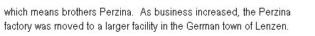 Text Box: which means brothers Perzina.&nbsp; As business increased, the Perzina factory was moved to a larger facility in the German town of Lenzen. 

