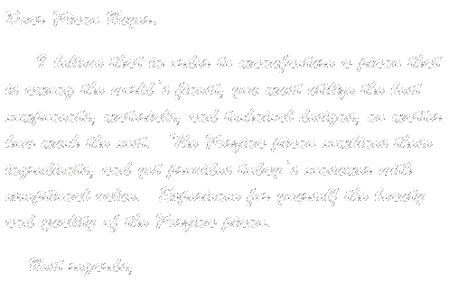 Text Box: Dear Piano Buyer,&nbsp; 
&nbsp;&nbsp;&nbsp;&nbsp; I believe that in order to manufacture a piano that is among the world�s finest, you must utilize the best components, materials, and technical designs, no matter how much the cost.&nbsp; The Perzina piano combines these ingredients, and yet provides today�s consumer with exceptional value.&nbsp; Experience for yourself the beauty and quality of the Perzina piano.&nbsp;&nbsp;
&nbsp;&nbsp;&nbsp; Best regards, 
