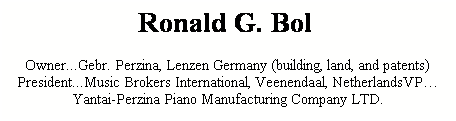 Text Box: Ronald G. Bol &nbsp;
Owner...Gebr. Perzina, Lenzen Germany (building, land, and patents)President...Music Brokers International, Veenendaal, NetherlandsVP�Yantai-Perzina Piano Manufacturing Company LTD.
