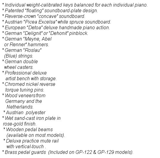Text Box: * Individual weight-calibrated keys balanced for each individual piano.&nbsp;&nbsp;&nbsp;&nbsp;&nbsp;&nbsp;&nbsp;&nbsp; * Patented �floating� soundboard-plate design.&nbsp;&nbsp;&nbsp;&nbsp;&nbsp;&nbsp;&nbsp;&nbsp;&nbsp;&nbsp;&nbsp;&nbsp;&nbsp;&nbsp;&nbsp;&nbsp;&nbsp;&nbsp;&nbsp;&nbsp;&nbsp;&nbsp;&nbsp;&nbsp;&nbsp;&nbsp;&nbsp;&nbsp;&nbsp;&nbsp;&nbsp;&nbsp;&nbsp;&nbsp;&nbsp;&nbsp;&nbsp;&nbsp;&nbsp;&nbsp;&nbsp;&nbsp;&nbsp;&nbsp;&nbsp;&nbsp;&nbsp;&nbsp;&nbsp; * Reverse-crown �concave� soundboard.&nbsp;&nbsp;&nbsp;&nbsp;&nbsp;&nbsp;&nbsp;&nbsp;&nbsp;&nbsp;&nbsp;&nbsp;&nbsp;&nbsp;&nbsp;&nbsp;&nbsp;&nbsp;&nbsp;&nbsp;&nbsp;&nbsp;&nbsp;&nbsp;&nbsp;&nbsp;&nbsp;&nbsp;&nbsp;&nbsp;&nbsp;&nbsp;&nbsp;&nbsp;&nbsp;&nbsp;&nbsp;&nbsp;&nbsp;&nbsp;&nbsp;&nbsp;&nbsp;&nbsp;&nbsp;&nbsp;&nbsp;&nbsp;&nbsp;&nbsp;&nbsp;&nbsp;&nbsp;&nbsp;&nbsp;&nbsp;&nbsp;&nbsp;&nbsp;&nbsp; * Austrian �Picea Excelsa� white spruce soundboard.&nbsp;&nbsp;&nbsp;&nbsp;&nbsp;&nbsp;&nbsp;&nbsp;&nbsp;&nbsp;&nbsp;&nbsp;&nbsp;&nbsp;&nbsp;&nbsp;&nbsp;&nbsp;&nbsp;&nbsp;&nbsp;&nbsp;&nbsp;&nbsp;&nbsp;&nbsp;&nbsp;&nbsp;&nbsp;&nbsp;&nbsp;&nbsp;&nbsp;&nbsp;&nbsp; &nbsp;&nbsp; * European �Detoa� deluxe handmade piano action. &nbsp;&nbsp;&nbsp;&nbsp;&nbsp;&nbsp;&nbsp;&nbsp;&nbsp;&nbsp;&nbsp;&nbsp;&nbsp;&nbsp;&nbsp;&nbsp;&nbsp;&nbsp;&nbsp;&nbsp;&nbsp;&nbsp;&nbsp;&nbsp;&nbsp;&nbsp;&nbsp;&nbsp;&nbsp;&nbsp;&nbsp;&nbsp;&nbsp;&nbsp;&nbsp;&nbsp;&nbsp;&nbsp; * German �Delignit� or �Dehonit� pinblock.&nbsp;&nbsp;&nbsp;&nbsp;&nbsp;&nbsp;&nbsp;&nbsp;&nbsp;&nbsp;&nbsp;&nbsp;&nbsp;&nbsp;&nbsp;&nbsp;&nbsp;&nbsp;&nbsp;&nbsp;&nbsp;&nbsp;&nbsp;&nbsp;&nbsp;&nbsp;&nbsp;&nbsp;&nbsp;&nbsp;&nbsp;&nbsp;&nbsp;&nbsp;&nbsp;&nbsp;&nbsp;&nbsp;&nbsp;&nbsp;&nbsp;&nbsp;&nbsp;&nbsp;&nbsp;&nbsp;&nbsp;&nbsp;&nbsp;&nbsp;&nbsp;&nbsp;&nbsp;&nbsp;&nbsp;&nbsp;&nbsp;&nbsp; * German �Meyne, Abel&nbsp;&nbsp;&nbsp;&nbsp;&nbsp;&nbsp;&nbsp;&nbsp;&nbsp;&nbsp;&nbsp;&nbsp;&nbsp;&nbsp;&nbsp;&nbsp;&nbsp;&nbsp;&nbsp;&nbsp;&nbsp;&nbsp;&nbsp;&nbsp;&nbsp;&nbsp;&nbsp;&nbsp;&nbsp;&nbsp;&nbsp;&nbsp;&nbsp;&nbsp;&nbsp;&nbsp;&nbsp;&nbsp;&nbsp;&nbsp;&nbsp;&nbsp;&nbsp;&nbsp;&nbsp;&nbsp;&nbsp;&nbsp;&nbsp;&nbsp;&nbsp;&nbsp;&nbsp;&nbsp;&nbsp;&nbsp;&nbsp;&nbsp;&nbsp;&nbsp;&nbsp;&nbsp;&nbsp;&nbsp;&nbsp;&nbsp;&nbsp;&nbsp;&nbsp;&nbsp;&nbsp;&nbsp;&nbsp;&nbsp;&nbsp;&nbsp;&nbsp;&nbsp;&nbsp;&nbsp;&nbsp; &nbsp;&nbsp;&nbsp;&nbsp;&nbsp;&nbsp; &nbsp; or Renner� hammers.&nbsp;&nbsp;&nbsp;&nbsp;&nbsp;&nbsp;&nbsp;&nbsp;&nbsp;&nbsp;&nbsp;&nbsp;&nbsp;&nbsp;&nbsp;&nbsp;&nbsp;&nbsp;&nbsp;&nbsp;&nbsp;&nbsp;&nbsp;&nbsp;&nbsp;&nbsp;&nbsp;&nbsp;&nbsp;&nbsp;&nbsp;&nbsp;&nbsp;&nbsp;&nbsp;&nbsp;&nbsp;&nbsp;&nbsp;&nbsp;&nbsp;&nbsp;&nbsp;&nbsp;&nbsp;&nbsp;&nbsp;&nbsp;&nbsp;&nbsp;&nbsp;&nbsp;&nbsp;&nbsp;&nbsp;&nbsp;&nbsp;&nbsp;&nbsp;&nbsp;&nbsp;&nbsp;&nbsp;&nbsp;&nbsp;&nbsp;&nbsp;&nbsp;&nbsp;&nbsp;&nbsp;&nbsp;&nbsp;&nbsp;&nbsp;&nbsp;&nbsp;&nbsp;&nbsp;&nbsp;&nbsp;&nbsp;&nbsp;&nbsp;&nbsp; &nbsp;&nbsp;&nbsp;&nbsp;&nbsp; * German �Roslau� &nbsp;&nbsp;&nbsp;&nbsp;&nbsp;&nbsp;&nbsp;&nbsp;&nbsp;&nbsp;&nbsp;&nbsp;&nbsp;&nbsp;&nbsp;&nbsp;&nbsp;&nbsp;&nbsp;&nbsp;&nbsp;&nbsp;&nbsp;&nbsp;&nbsp;&nbsp;&nbsp;&nbsp;&nbsp;&nbsp;&nbsp;&nbsp;&nbsp;&nbsp;&nbsp;&nbsp;&nbsp;&nbsp;&nbsp;&nbsp;&nbsp;&nbsp;&nbsp;&nbsp;&nbsp;&nbsp;&nbsp;&nbsp;&nbsp;&nbsp;&nbsp;&nbsp;&nbsp;&nbsp;&nbsp;&nbsp;&nbsp;&nbsp;&nbsp;&nbsp;&nbsp;&nbsp;&nbsp;&nbsp;&nbsp;&nbsp;&nbsp;&nbsp;&nbsp;&nbsp;&nbsp;&nbsp;&nbsp;&nbsp;&nbsp;&nbsp;&nbsp;&nbsp;&nbsp;&nbsp;&nbsp;&nbsp;&nbsp;&nbsp;&nbsp;&nbsp;&nbsp;&nbsp;&nbsp;&nbsp;&nbsp;&nbsp;&nbsp; &nbsp;&nbsp;&nbsp; &nbsp; (Blue) strings.&nbsp;&nbsp;&nbsp;&nbsp;&nbsp;&nbsp;&nbsp;&nbsp;&nbsp;&nbsp;&nbsp;&nbsp;&nbsp;&nbsp;&nbsp;&nbsp;&nbsp;&nbsp;&nbsp;&nbsp;&nbsp;&nbsp;&nbsp;&nbsp;&nbsp;&nbsp;&nbsp;&nbsp;&nbsp;&nbsp;&nbsp;&nbsp;&nbsp;&nbsp;&nbsp;&nbsp;&nbsp;&nbsp;&nbsp;&nbsp;&nbsp;&nbsp;&nbsp;&nbsp;&nbsp;&nbsp;&nbsp;&nbsp;&nbsp;&nbsp;&nbsp;&nbsp;&nbsp;&nbsp;&nbsp;&nbsp;&nbsp;&nbsp;&nbsp;&nbsp;&nbsp;&nbsp;&nbsp;&nbsp;&nbsp;&nbsp;&nbsp;&nbsp;&nbsp;&nbsp;&nbsp;&nbsp;&nbsp;&nbsp;&nbsp;&nbsp;&nbsp;&nbsp;&nbsp;&nbsp;&nbsp;&nbsp;&nbsp;&nbsp;&nbsp;&nbsp;&nbsp;&nbsp;&nbsp;&nbsp;&nbsp;&nbsp;&nbsp;&nbsp;&nbsp;&nbsp;&nbsp;&nbsp;&nbsp; &nbsp;&nbsp;&nbsp;&nbsp; * German double &nbsp;&nbsp;&nbsp;&nbsp;&nbsp;&nbsp;&nbsp;&nbsp;&nbsp;&nbsp;&nbsp;&nbsp;&nbsp;&nbsp;&nbsp;&nbsp;&nbsp;&nbsp;&nbsp;&nbsp;&nbsp;&nbsp;&nbsp;&nbsp;&nbsp;&nbsp;&nbsp;&nbsp;&nbsp;&nbsp;&nbsp;&nbsp;&nbsp;&nbsp;&nbsp;&nbsp;&nbsp;&nbsp;&nbsp;&nbsp;&nbsp;&nbsp;&nbsp;&nbsp;&nbsp;&nbsp;&nbsp;&nbsp;&nbsp;&nbsp;&nbsp;&nbsp;&nbsp;&nbsp;&nbsp;&nbsp;&nbsp;&nbsp;&nbsp;&nbsp;&nbsp;&nbsp;&nbsp;&nbsp;&nbsp;&nbsp;&nbsp;&nbsp;&nbsp;&nbsp;&nbsp;&nbsp;&nbsp;&nbsp;&nbsp;&nbsp;&nbsp;&nbsp;&nbsp;&nbsp;&nbsp;&nbsp;&nbsp;&nbsp;&nbsp;&nbsp;&nbsp;&nbsp;&nbsp;&nbsp;&nbsp;&nbsp; &nbsp;&nbsp;&nbsp;&nbsp;&nbsp;&nbsp; &nbsp; wheel casters.&nbsp;&nbsp;&nbsp;&nbsp;&nbsp;&nbsp;&nbsp;&nbsp;&nbsp;&nbsp;&nbsp;&nbsp;&nbsp;&nbsp;&nbsp;&nbsp;&nbsp;&nbsp;&nbsp;&nbsp;&nbsp;&nbsp;&nbsp;&nbsp;&nbsp;&nbsp;&nbsp;&nbsp;&nbsp;&nbsp;&nbsp;&nbsp;&nbsp;&nbsp;&nbsp;&nbsp;&nbsp;&nbsp;&nbsp;&nbsp;&nbsp;&nbsp;&nbsp;&nbsp;&nbsp;&nbsp;&nbsp;&nbsp;&nbsp;&nbsp;&nbsp;&nbsp;&nbsp;&nbsp;&nbsp;&nbsp;&nbsp;&nbsp;&nbsp;&nbsp;&nbsp;&nbsp;&nbsp;&nbsp;&nbsp;&nbsp;&nbsp;&nbsp;&nbsp;&nbsp;&nbsp;&nbsp;&nbsp;&nbsp;&nbsp;&nbsp;&nbsp;&nbsp;&nbsp;&nbsp;&nbsp;&nbsp;&nbsp;&nbsp;&nbsp;&nbsp;&nbsp;&nbsp;&nbsp;&nbsp;&nbsp;&nbsp;&nbsp;&nbsp;&nbsp;&nbsp;&nbsp;&nbsp;&nbsp;&nbsp; &nbsp;&nbsp;&nbsp; * Professional deluxe &nbsp;&nbsp;&nbsp;&nbsp;&nbsp;&nbsp;&nbsp;&nbsp;&nbsp;&nbsp;&nbsp;&nbsp;&nbsp;&nbsp;&nbsp;&nbsp;&nbsp;&nbsp;&nbsp;&nbsp;&nbsp;&nbsp;&nbsp;&nbsp;&nbsp;&nbsp;&nbsp;&nbsp;&nbsp;&nbsp;&nbsp;&nbsp;&nbsp;&nbsp;&nbsp;&nbsp;&nbsp;&nbsp;&nbsp;&nbsp;&nbsp;&nbsp;&nbsp;&nbsp;&nbsp;&nbsp;&nbsp;&nbsp;&nbsp;&nbsp;&nbsp;&nbsp;&nbsp;&nbsp;&nbsp;&nbsp;&nbsp;&nbsp;&nbsp;&nbsp;&nbsp;&nbsp;&nbsp;&nbsp;&nbsp;&nbsp;&nbsp;&nbsp;&nbsp;&nbsp;&nbsp;&nbsp;&nbsp;&nbsp;&nbsp;&nbsp;&nbsp;&nbsp;&nbsp;&nbsp;&nbsp;&nbsp;&nbsp;&nbsp;&nbsp;&nbsp;&nbsp;&nbsp;&nbsp;&nbsp; &nbsp;&nbsp; artist bench with storage. &nbsp;&nbsp;&nbsp;&nbsp;&nbsp;&nbsp;&nbsp;&nbsp;&nbsp;&nbsp;&nbsp;&nbsp;&nbsp;&nbsp;&nbsp;&nbsp;&nbsp;&nbsp;&nbsp;&nbsp;&nbsp;&nbsp;&nbsp;&nbsp;&nbsp;&nbsp;&nbsp;&nbsp;&nbsp;&nbsp;&nbsp;&nbsp;&nbsp;&nbsp;&nbsp;&nbsp;&nbsp;&nbsp;&nbsp;&nbsp;&nbsp;&nbsp;&nbsp;&nbsp;&nbsp;&nbsp;&nbsp;&nbsp;&nbsp;&nbsp;&nbsp;&nbsp;&nbsp;&nbsp;&nbsp;&nbsp;&nbsp;&nbsp;&nbsp;&nbsp;&nbsp;&nbsp;&nbsp;&nbsp;&nbsp;&nbsp;&nbsp;&nbsp;&nbsp;&nbsp;&nbsp;&nbsp;&nbsp;&nbsp;&nbsp;&nbsp;&nbsp;&nbsp;&nbsp;&nbsp;&nbsp;&nbsp; &nbsp; * Chromed nickel reverse&nbsp;&nbsp;&nbsp;&nbsp;&nbsp;&nbsp;&nbsp;&nbsp;&nbsp;&nbsp;&nbsp;&nbsp;&nbsp;&nbsp;&nbsp;&nbsp;&nbsp;&nbsp;&nbsp;&nbsp;&nbsp;&nbsp;&nbsp;&nbsp;&nbsp;&nbsp;&nbsp;&nbsp;&nbsp;&nbsp;&nbsp;&nbsp;&nbsp;&nbsp;&nbsp;&nbsp;&nbsp;&nbsp;&nbsp;&nbsp;&nbsp;&nbsp;&nbsp;&nbsp;&nbsp;&nbsp;&nbsp;&nbsp;&nbsp;&nbsp;&nbsp;&nbsp;&nbsp;&nbsp;&nbsp;&nbsp;&nbsp;&nbsp;&nbsp;&nbsp;&nbsp;&nbsp;&nbsp;&nbsp;&nbsp;&nbsp;&nbsp;&nbsp;&nbsp;&nbsp;&nbsp;&nbsp;&nbsp;&nbsp;&nbsp;&nbsp;&nbsp;&nbsp;&nbsp;&nbsp;&nbsp;&nbsp;&nbsp;&nbsp;&nbsp;&nbsp; &nbsp;&nbsp; torque tuning pins.&nbsp;&nbsp;&nbsp;&nbsp;&nbsp;&nbsp;&nbsp;&nbsp;&nbsp;&nbsp;&nbsp;&nbsp;&nbsp;&nbsp;&nbsp;&nbsp;&nbsp;&nbsp;&nbsp;&nbsp;&nbsp;&nbsp;&nbsp;&nbsp;&nbsp;&nbsp;&nbsp;&nbsp;&nbsp;&nbsp;&nbsp;&nbsp;&nbsp;&nbsp;&nbsp;&nbsp;&nbsp;&nbsp;&nbsp;&nbsp;&nbsp;&nbsp;&nbsp;&nbsp;&nbsp;&nbsp;&nbsp;&nbsp;&nbsp;&nbsp;&nbsp;&nbsp;&nbsp;&nbsp;&nbsp;&nbsp;&nbsp;&nbsp;&nbsp;&nbsp;&nbsp;&nbsp;&nbsp;&nbsp;&nbsp;&nbsp;&nbsp;&nbsp;&nbsp;&nbsp;&nbsp;&nbsp;&nbsp;&nbsp;&nbsp;&nbsp;&nbsp;&nbsp;&nbsp; &nbsp;&nbsp;&nbsp;&nbsp;&nbsp;&nbsp;&nbsp;&nbsp;&nbsp;&nbsp;&nbsp;&nbsp;&nbsp;&nbsp;&nbsp; * Wood veneers from&nbsp;&nbsp;&nbsp;&nbsp;&nbsp;&nbsp;&nbsp;&nbsp;&nbsp;&nbsp;&nbsp;&nbsp;&nbsp;&nbsp;&nbsp;&nbsp;&nbsp;&nbsp;&nbsp;&nbsp;&nbsp;&nbsp;&nbsp;&nbsp;&nbsp;&nbsp;&nbsp;&nbsp;&nbsp;&nbsp;&nbsp;&nbsp;&nbsp;&nbsp;&nbsp;&nbsp;&nbsp;&nbsp;&nbsp;&nbsp;&nbsp;&nbsp;&nbsp;&nbsp;&nbsp;&nbsp;&nbsp;&nbsp;&nbsp;&nbsp;&nbsp;&nbsp;&nbsp;&nbsp;&nbsp;&nbsp;&nbsp;&nbsp;&nbsp;&nbsp;&nbsp;&nbsp;&nbsp;&nbsp;&nbsp;&nbsp;&nbsp;&nbsp;&nbsp;&nbsp;&nbsp;&nbsp;&nbsp;&nbsp;&nbsp;&nbsp;&nbsp;&nbsp;&nbsp;&nbsp;&nbsp;&nbsp;&nbsp;&nbsp;&nbsp;&nbsp;&nbsp;&nbsp;&nbsp;&nbsp;&nbsp;&nbsp; &nbsp;&nbsp; Germany and the&nbsp;&nbsp;&nbsp;&nbsp;&nbsp;&nbsp;&nbsp;&nbsp;&nbsp;&nbsp;&nbsp;&nbsp;&nbsp;&nbsp;&nbsp;&nbsp;&nbsp;&nbsp;&nbsp;&nbsp;&nbsp;&nbsp;&nbsp;&nbsp;&nbsp;&nbsp;&nbsp;&nbsp;&nbsp;&nbsp;&nbsp;&nbsp;&nbsp;&nbsp;&nbsp;&nbsp;&nbsp;&nbsp;&nbsp;&nbsp;&nbsp;&nbsp;&nbsp;&nbsp;&nbsp;&nbsp;&nbsp;&nbsp;&nbsp;&nbsp;&nbsp;&nbsp;&nbsp;&nbsp;&nbsp;&nbsp;&nbsp;&nbsp;&nbsp;&nbsp;&nbsp;&nbsp;&nbsp;&nbsp;&nbsp;&nbsp;&nbsp;&nbsp;&nbsp;&nbsp;&nbsp;&nbsp;&nbsp;&nbsp;&nbsp;&nbsp;&nbsp;&nbsp;&nbsp;&nbsp;&nbsp;&nbsp;&nbsp;&nbsp;&nbsp;&nbsp;&nbsp;&nbsp;&nbsp;&nbsp;&nbsp;&nbsp;&nbsp;&nbsp; &nbsp;&nbsp;&nbsp; Netherlands.&nbsp;&nbsp;&nbsp;&nbsp;&nbsp;&nbsp;&nbsp;&nbsp;&nbsp;&nbsp;&nbsp;&nbsp;&nbsp;&nbsp;&nbsp;&nbsp;&nbsp;&nbsp;&nbsp;&nbsp;&nbsp;&nbsp;&nbsp;&nbsp;&nbsp;&nbsp;&nbsp;&nbsp;&nbsp;&nbsp;&nbsp;&nbsp;&nbsp;&nbsp;&nbsp;&nbsp;&nbsp;&nbsp;&nbsp;&nbsp;&nbsp;&nbsp;&nbsp;&nbsp;&nbsp;&nbsp;&nbsp;&nbsp;&nbsp;&nbsp;&nbsp;&nbsp;&nbsp;&nbsp;&nbsp;&nbsp;&nbsp;&nbsp;&nbsp;&nbsp;&nbsp;&nbsp;&nbsp;&nbsp;&nbsp;&nbsp;&nbsp;&nbsp;&nbsp;&nbsp;&nbsp;&nbsp;&nbsp;&nbsp;&nbsp;&nbsp;&nbsp;&nbsp;&nbsp;&nbsp;&nbsp;&nbsp;&nbsp;&nbsp;&nbsp;&nbsp;&nbsp;&nbsp;&nbsp;&nbsp;&nbsp;&nbsp;&nbsp;&nbsp;&nbsp;&nbsp;&nbsp;&nbsp;&nbsp;&nbsp;&nbsp;&nbsp;&nbsp;&nbsp; &nbsp;* Austrian&nbsp; polyester&nbsp;&nbsp;&nbsp;&nbsp;&nbsp;&nbsp;&nbsp;&nbsp;&nbsp;&nbsp;&nbsp;&nbsp;&nbsp;&nbsp;&nbsp;&nbsp;&nbsp;&nbsp;&nbsp;&nbsp;&nbsp;&nbsp;&nbsp;&nbsp;&nbsp;&nbsp;&nbsp;&nbsp;&nbsp;&nbsp;&nbsp;&nbsp;&nbsp;&nbsp;&nbsp;&nbsp;&nbsp;&nbsp;&nbsp;&nbsp;&nbsp;&nbsp;&nbsp;&nbsp;&nbsp;&nbsp;&nbsp;&nbsp;&nbsp;&nbsp;&nbsp;&nbsp;&nbsp;&nbsp;&nbsp;&nbsp;&nbsp;&nbsp;&nbsp;&nbsp;&nbsp;&nbsp;&nbsp;&nbsp;&nbsp;&nbsp;&nbsp;&nbsp;&nbsp;&nbsp;&nbsp;&nbsp;&nbsp;&nbsp;&nbsp;&nbsp;&nbsp;&nbsp;&nbsp;&nbsp;&nbsp;&nbsp;&nbsp;&nbsp;&nbsp;&nbsp;&nbsp;&nbsp;&nbsp;&nbsp;&nbsp; &nbsp;&nbsp;&nbsp; * Wet sand-cast iron plate in&nbsp;&nbsp;&nbsp;&nbsp;&nbsp;&nbsp;&nbsp;&nbsp;&nbsp;&nbsp;&nbsp;&nbsp;&nbsp;&nbsp;&nbsp;&nbsp;&nbsp;&nbsp;&nbsp;&nbsp;&nbsp;&nbsp;&nbsp;&nbsp;&nbsp;&nbsp;&nbsp;&nbsp;&nbsp;&nbsp;&nbsp;&nbsp;&nbsp;&nbsp;&nbsp;&nbsp;&nbsp;&nbsp;&nbsp;&nbsp;&nbsp;&nbsp;&nbsp;&nbsp;&nbsp;&nbsp;&nbsp;&nbsp;&nbsp;&nbsp;&nbsp;&nbsp;&nbsp;&nbsp;&nbsp;&nbsp;&nbsp;&nbsp;&nbsp;&nbsp;&nbsp;&nbsp;&nbsp;&nbsp;&nbsp;&nbsp;&nbsp;&nbsp;&nbsp;&nbsp;&nbsp;&nbsp;&nbsp; &nbsp;&nbsp;&nbsp;&nbsp;&nbsp;&nbsp;&nbsp;&nbsp; &nbsp;rose-gold finish.&nbsp;&nbsp;&nbsp;&nbsp;&nbsp;&nbsp;&nbsp;&nbsp;&nbsp;&nbsp;&nbsp;&nbsp;&nbsp;&nbsp;&nbsp;&nbsp;&nbsp;&nbsp;&nbsp;&nbsp;&nbsp;&nbsp;&nbsp;&nbsp;&nbsp;&nbsp;&nbsp;&nbsp;&nbsp;&nbsp;&nbsp;&nbsp;&nbsp;&nbsp;&nbsp;&nbsp;&nbsp;&nbsp;&nbsp;&nbsp;&nbsp;&nbsp;&nbsp;&nbsp;&nbsp;&nbsp;&nbsp;&nbsp;&nbsp;&nbsp;&nbsp;&nbsp;&nbsp;&nbsp;&nbsp;&nbsp;&nbsp;&nbsp;&nbsp;&nbsp;&nbsp;&nbsp;&nbsp;&nbsp;&nbsp;&nbsp;&nbsp;&nbsp;&nbsp;&nbsp;&nbsp;&nbsp;&nbsp;&nbsp;&nbsp;&nbsp;&nbsp;&nbsp;&nbsp;&nbsp;&nbsp;&nbsp;&nbsp;&nbsp;&nbsp;&nbsp;&nbsp;&nbsp;&nbsp;&nbsp;&nbsp;&nbsp;&nbsp;&nbsp; &nbsp;&nbsp;&nbsp;&nbsp; &nbsp;* Wooden pedal beams &nbsp;&nbsp;&nbsp;&nbsp;&nbsp;&nbsp;&nbsp;&nbsp;&nbsp;&nbsp;&nbsp;&nbsp;&nbsp;&nbsp;&nbsp;&nbsp;&nbsp;&nbsp;&nbsp;&nbsp;&nbsp;&nbsp;&nbsp;&nbsp;&nbsp;&nbsp;&nbsp;&nbsp;&nbsp;&nbsp;&nbsp;&nbsp;&nbsp;&nbsp;&nbsp;&nbsp;&nbsp;&nbsp;&nbsp;&nbsp;&nbsp;&nbsp;&nbsp;&nbsp;&nbsp;&nbsp;&nbsp;&nbsp;&nbsp;&nbsp;&nbsp;&nbsp;&nbsp;&nbsp;&nbsp;&nbsp;&nbsp;&nbsp;&nbsp;&nbsp;&nbsp;&nbsp;&nbsp;&nbsp;&nbsp;&nbsp;&nbsp;&nbsp;&nbsp;&nbsp;&nbsp;&nbsp;&nbsp;&nbsp;&nbsp;&nbsp;&nbsp;&nbsp;&nbsp;&nbsp;&nbsp;&nbsp;&nbsp;&nbsp;&nbsp; &nbsp;&nbsp;&nbsp; (available on most models).&nbsp;&nbsp;&nbsp;&nbsp;&nbsp;&nbsp;&nbsp;&nbsp;&nbsp;&nbsp;&nbsp;&nbsp;&nbsp;&nbsp;&nbsp;&nbsp;&nbsp;&nbsp;&nbsp;&nbsp;&nbsp;&nbsp;&nbsp;&nbsp;&nbsp;&nbsp;&nbsp;&nbsp;&nbsp;&nbsp;&nbsp;&nbsp;&nbsp;&nbsp;&nbsp;&nbsp;&nbsp;&nbsp;&nbsp;&nbsp;&nbsp;&nbsp;&nbsp;&nbsp;&nbsp;&nbsp;&nbsp;&nbsp;&nbsp;&nbsp;&nbsp;&nbsp;&nbsp;&nbsp;&nbsp;&nbsp;&nbsp;&nbsp;&nbsp;&nbsp;&nbsp;&nbsp;&nbsp;&nbsp;&nbsp;&nbsp;&nbsp;&nbsp;&nbsp;&nbsp;&nbsp;&nbsp;&nbsp;&nbsp;&nbsp;&nbsp;&nbsp; &nbsp;* Deluxe practice mute rail &nbsp;&nbsp;&nbsp;&nbsp;&nbsp;&nbsp;&nbsp;&nbsp;&nbsp;&nbsp;&nbsp;&nbsp;&nbsp;&nbsp;&nbsp;&nbsp;&nbsp;&nbsp;&nbsp;&nbsp;&nbsp;&nbsp;&nbsp;&nbsp;&nbsp;&nbsp;&nbsp;&nbsp;&nbsp;&nbsp;&nbsp;&nbsp;&nbsp;&nbsp;&nbsp;&nbsp;&nbsp;&nbsp;&nbsp;&nbsp;&nbsp;&nbsp;&nbsp;&nbsp;&nbsp;&nbsp;&nbsp;&nbsp;&nbsp;&nbsp;&nbsp;&nbsp;&nbsp;&nbsp;&nbsp;&nbsp;&nbsp;&nbsp;&nbsp;&nbsp;&nbsp;&nbsp;&nbsp;&nbsp;&nbsp;&nbsp;&nbsp;&nbsp;&nbsp;&nbsp;&nbsp;&nbsp;&nbsp;&nbsp;&nbsp;&nbsp;&nbsp;&nbsp;&nbsp;&nbsp;&nbsp; &nbsp;&nbsp;&nbsp; with vertical-touch .&nbsp;&nbsp;&nbsp;&nbsp;&nbsp;&nbsp;&nbsp;&nbsp;&nbsp;&nbsp;&nbsp;&nbsp;&nbsp;&nbsp;&nbsp;&nbsp;&nbsp;&nbsp;&nbsp;&nbsp;&nbsp;&nbsp;&nbsp;&nbsp;&nbsp;&nbsp;&nbsp;&nbsp;&nbsp;&nbsp;&nbsp;&nbsp;&nbsp;&nbsp;&nbsp;&nbsp;&nbsp;&nbsp;&nbsp;&nbsp;&nbsp;&nbsp;&nbsp;&nbsp;&nbsp;&nbsp;&nbsp;&nbsp;&nbsp;&nbsp;&nbsp;&nbsp;&nbsp;&nbsp;&nbsp;&nbsp;&nbsp;&nbsp;&nbsp;&nbsp;&nbsp;&nbsp;&nbsp;&nbsp;&nbsp;&nbsp;&nbsp;&nbsp;&nbsp;&nbsp;&nbsp;&nbsp;&nbsp;&nbsp;&nbsp;&nbsp;&nbsp;&nbsp;&nbsp;&nbsp;&nbsp;&nbsp;&nbsp;&nbsp;&nbsp;&nbsp;&nbsp;&nbsp;&nbsp;&nbsp;&nbsp;&nbsp; * Brass pedal guards&nbsp; (Included on GP-122 & GP-129 models).
&nbsp;
&nbsp;
